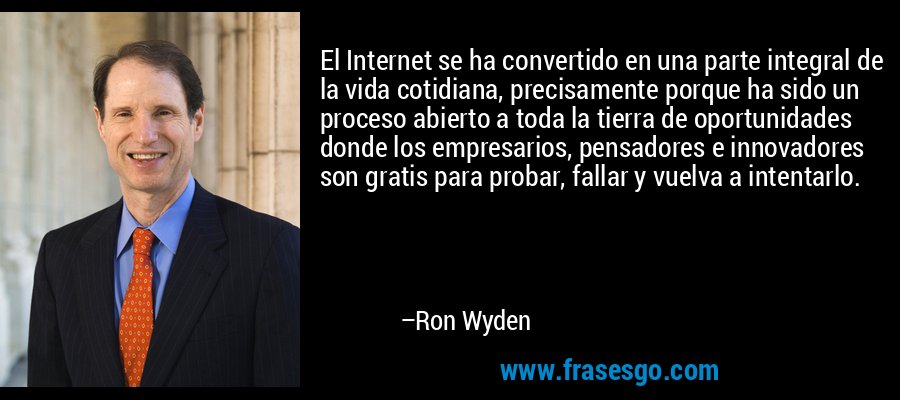 El Internet se ha convertido en una parte integral de la vida cotidiana, precisamente porque ha sido un proceso abierto a toda la tierra de oportunidades donde los empresarios, pensadores e innovadores son gratis para probar, fallar y vuelva a intentarlo. – Ron Wyden