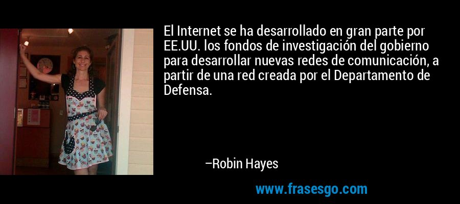 El Internet se ha desarrollado en gran parte por EE.UU. los fondos de investigación del gobierno para desarrollar nuevas redes de comunicación, a partir de una red creada por el Departamento de Defensa. – Robin Hayes