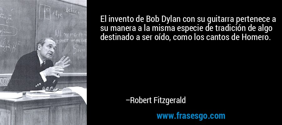 El invento de Bob Dylan con su guitarra pertenece a su manera a la misma especie de tradición de algo destinado a ser oído, como los cantos de Homero. – Robert Fitzgerald