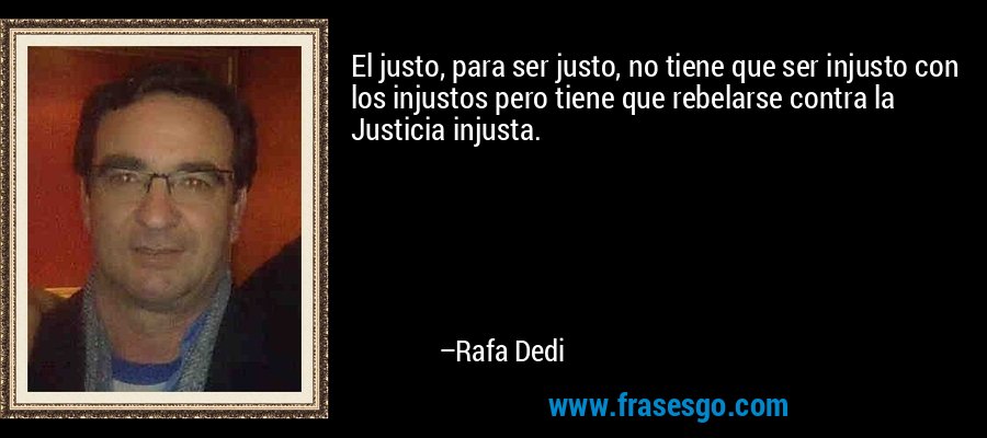 El justo, para ser justo, no tiene que ser injusto con los injustos pero tiene que rebelarse contra la Justicia injusta. – Rafa Dedi