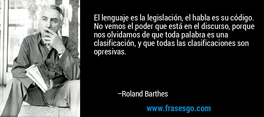 El lenguaje es la legislación, el habla es su código. No vemos el poder que está en el discurso, porque nos olvidamos de que toda palabra es una clasificación, y que todas las clasificaciones son opresivas. – Roland Barthes