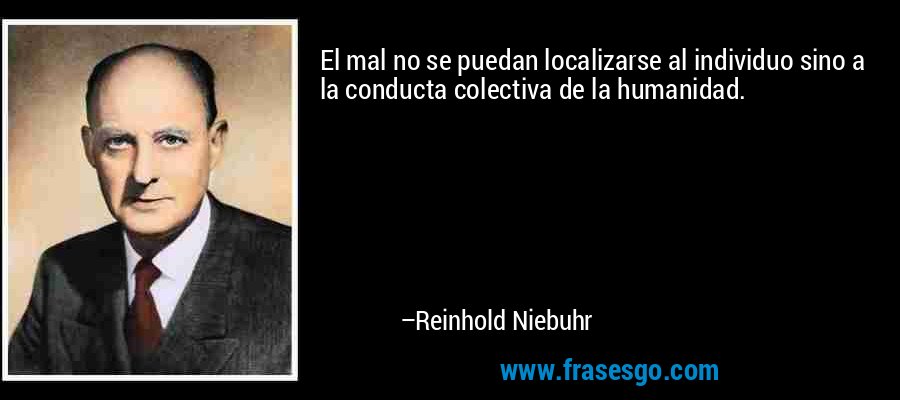 El mal no se puedan localizarse al individuo sino a la conducta colectiva de la humanidad. – Reinhold Niebuhr