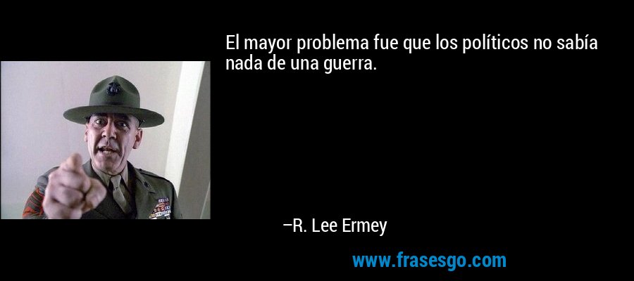 El mayor problema fue que los políticos no sabía nada de una guerra. – R. Lee Ermey