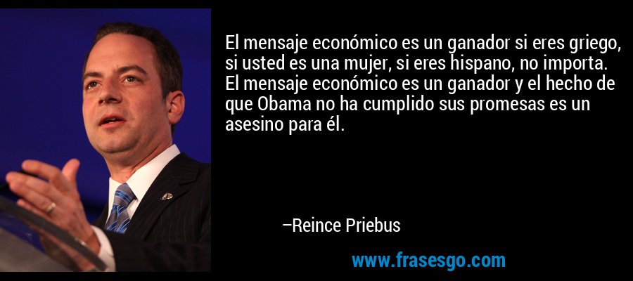 El mensaje económico es un ganador si eres griego, si usted es una mujer, si eres hispano, no importa. El mensaje económico es un ganador y el hecho de que Obama no ha cumplido sus promesas es un asesino para él. – Reince Priebus