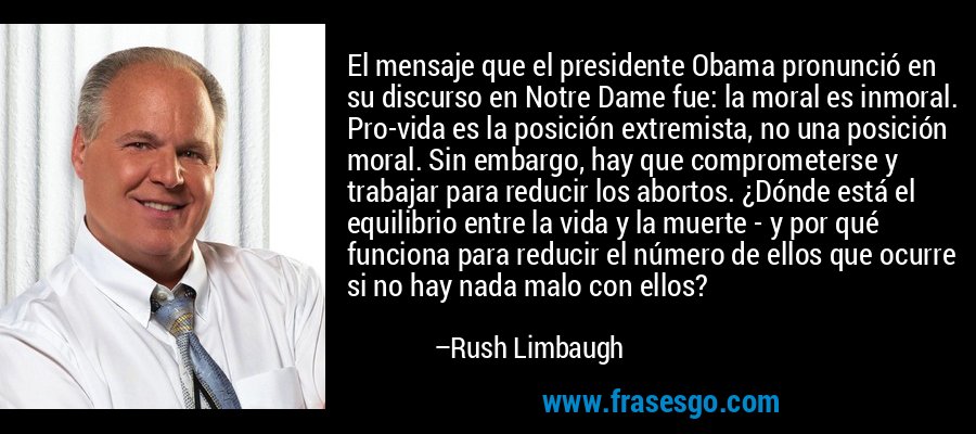 El mensaje que el presidente Obama pronunció en su discurso en Notre Dame fue: la moral es inmoral. Pro-vida es la posición extremista, no una posición moral. Sin embargo, hay que comprometerse y trabajar para reducir los abortos. ¿Dónde está el equilibrio entre la vida y la muerte - y por qué funciona para reducir el número de ellos que ocurre si no hay nada malo con ellos? – Rush Limbaugh