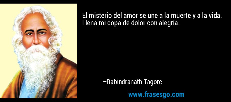 El misterio del amor se une a la muerte y a la vida. Llena mi copa de dolor con alegría. – Rabindranath Tagore