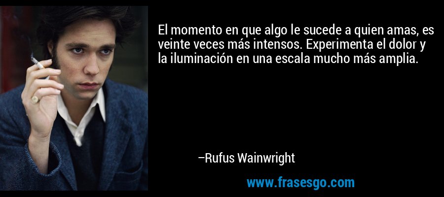 El momento en que algo le sucede a quien amas, es veinte veces más intensos. Experimenta el dolor y la iluminación en una escala mucho más amplia. – Rufus Wainwright