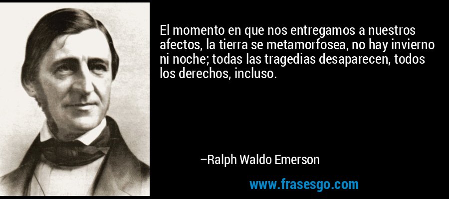 El momento en que nos entregamos a nuestros afectos, la tierra se metamorfosea, no hay invierno ni noche; todas las tragedias desaparecen, todos los derechos, incluso. – Ralph Waldo Emerson