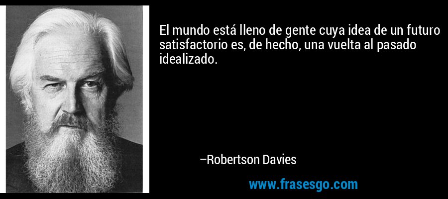 El mundo está lleno de gente cuya idea de un futuro satisfactorio es, de hecho, una vuelta al pasado idealizado. – Robertson Davies