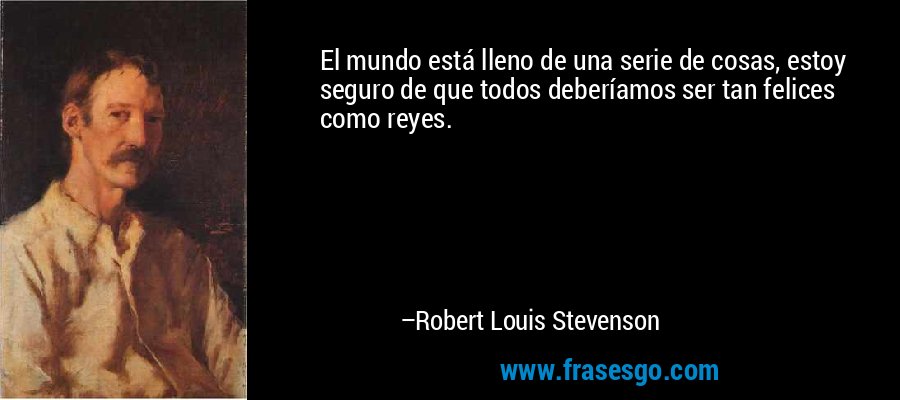 El mundo está lleno de una serie de cosas, estoy seguro de que todos deberíamos ser tan felices como reyes. – Robert Louis Stevenson