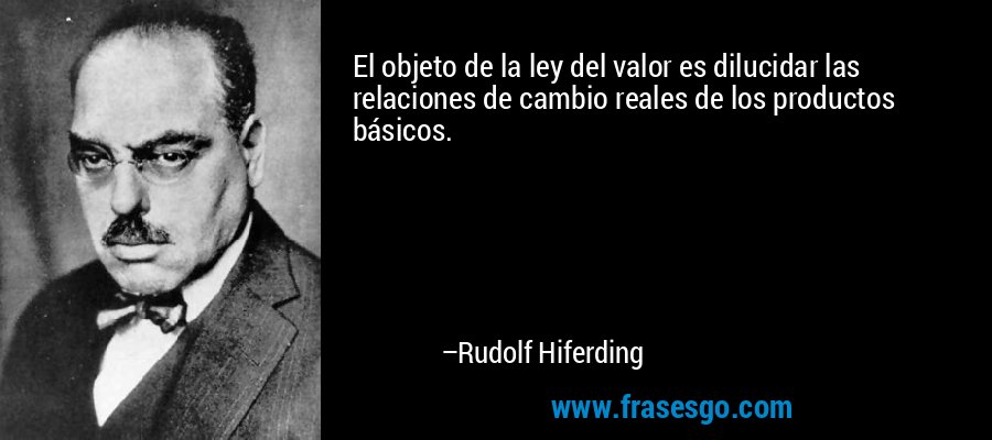 El objeto de la ley del valor es dilucidar las relaciones de cambio reales de los productos básicos. – Rudolf Hiferding