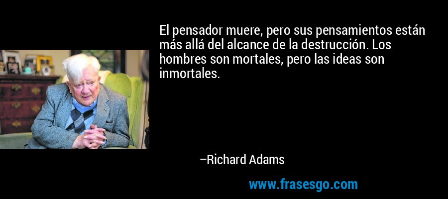 El pensador muere, pero sus pensamientos están más allá del alcance de la destrucción. Los hombres son mortales, pero las ideas son inmortales. – Richard Adams