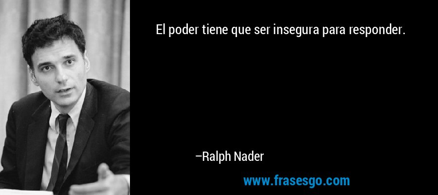 El poder tiene que ser insegura para responder. – Ralph Nader