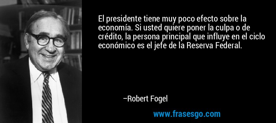 El presidente tiene muy poco efecto sobre la economía. Si usted quiere poner la culpa o de crédito, la persona principal que influye en el ciclo económico es el jefe de la Reserva Federal. – Robert Fogel