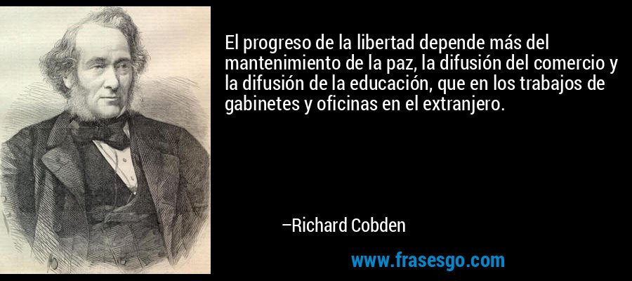 El progreso de la libertad depende más del mantenimiento de la paz, la difusión del comercio y la difusión de la educación, que en los trabajos de gabinetes y oficinas en el extranjero. – Richard Cobden