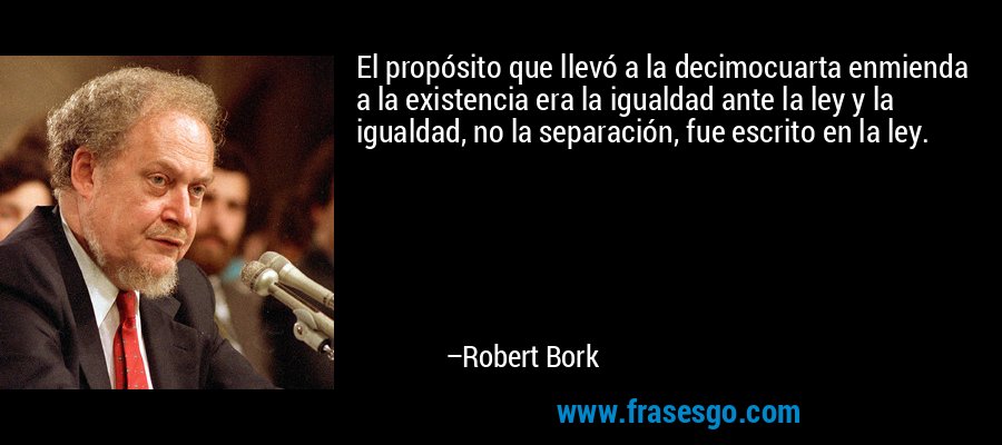 El propósito que llevó a la decimocuarta enmienda a la existencia era la igualdad ante la ley y la igualdad, no la separación, fue escrito en la ley. – Robert Bork