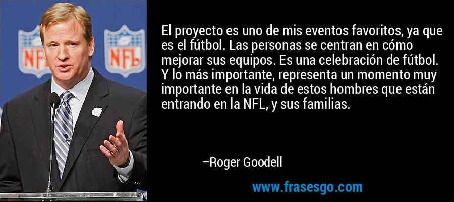 El proyecto es uno de mis eventos favoritos, ya que es el fútbol. Las personas se centran en cómo mejorar sus equipos. Es una celebración de fútbol. Y lo más importante, representa un momento muy importante en la vida de estos hombres que están entrando en la NFL, y sus familias. – Roger Goodell