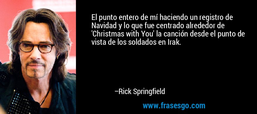 El punto entero de mí haciendo un registro de Navidad y lo que fue centrado alrededor de 'Christmas with You' la canción desde el punto de vista de los soldados en Irak. – Rick Springfield