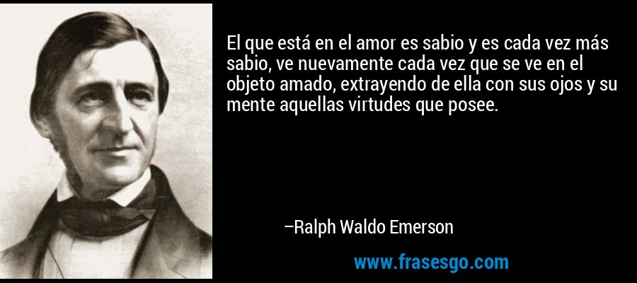 El que está en el amor es sabio y es cada vez más sabio, ve nuevamente cada vez que se ve en el objeto amado, extrayendo de ella con sus ojos y su mente aquellas virtudes que posee. – Ralph Waldo Emerson