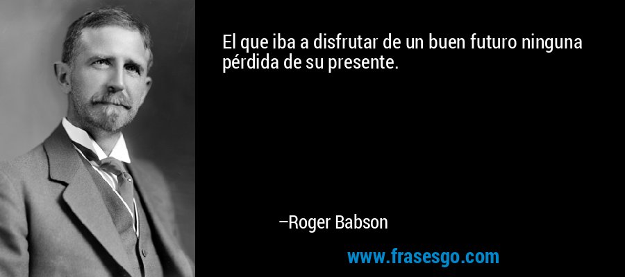 El que iba a disfrutar de un buen futuro ninguna pérdida de su presente. – Roger Babson