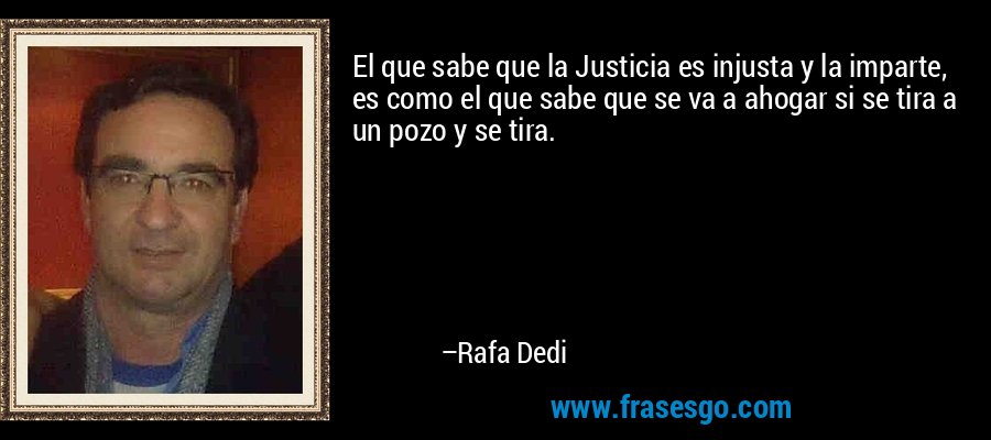El que sabe que la Justicia es injusta y la imparte, es como el que sabe que se va a ahogar si se tira a un pozo y se tira. – Rafa Dedi