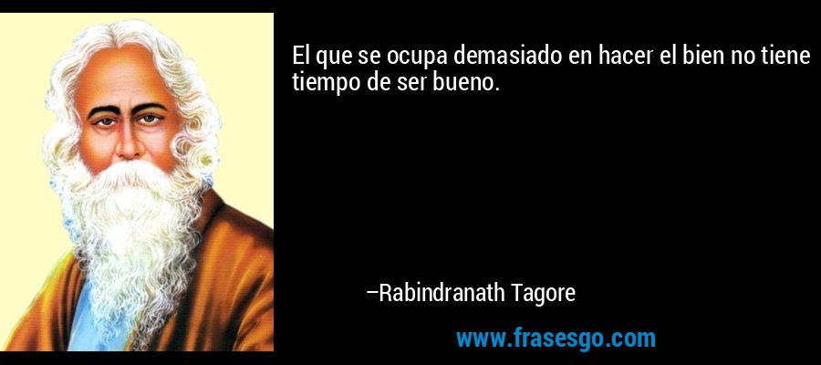 El que se ocupa demasiado en hacer el bien no tiene tiempo de ser bueno. – Rabindranath Tagore