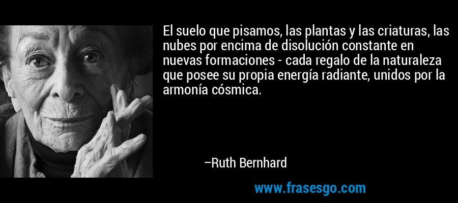 El suelo que pisamos, las plantas y las criaturas, las nubes por encima de disolución constante en nuevas formaciones - cada regalo de la naturaleza que posee su propia energía radiante, unidos por la armonía cósmica. – Ruth Bernhard