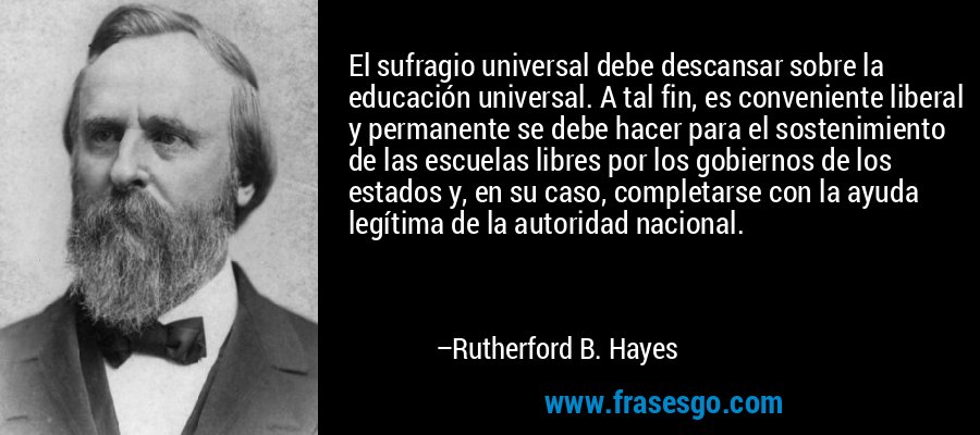 El sufragio universal debe descansar sobre la educación universal. A tal fin, es conveniente liberal y permanente se debe hacer para el sostenimiento de las escuelas libres por los gobiernos de los estados y, en su caso, completarse con la ayuda legítima de la autoridad nacional. – Rutherford B. Hayes