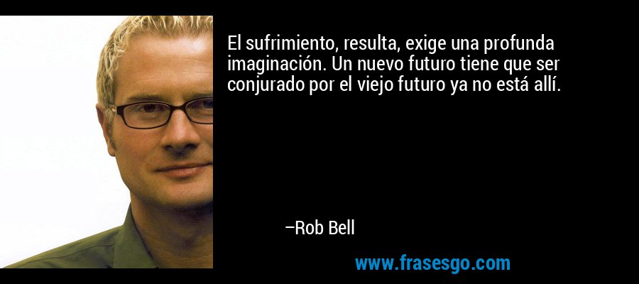 El sufrimiento, resulta, exige una profunda imaginación. Un nuevo futuro tiene que ser conjurado por el viejo futuro ya no está allí. – Rob Bell