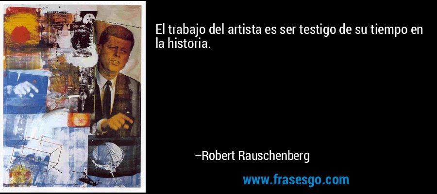 El trabajo del artista es ser testigo de su tiempo en la historia. – Robert Rauschenberg