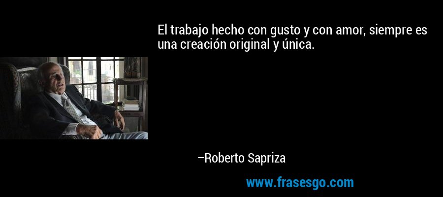 El trabajo hecho con gusto y con amor, siempre es una creación original y única. – Roberto Sapriza