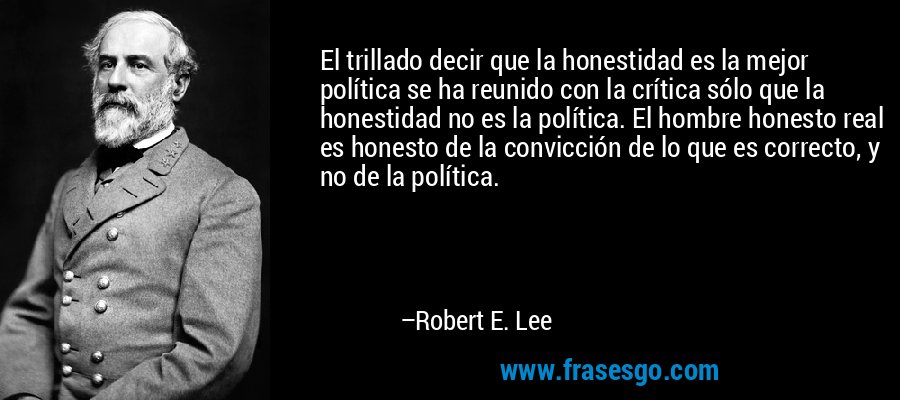 El trillado decir que la honestidad es la mejor política se ha reunido con la crítica sólo que la honestidad no es la política. El hombre honesto real es honesto de la convicción de lo que es correcto, y no de la política. – Robert E. Lee