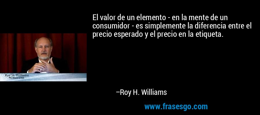 El valor de un elemento - en la mente de un consumidor - es simplemente la diferencia entre el precio esperado y el precio en la etiqueta. – Roy H. Williams
