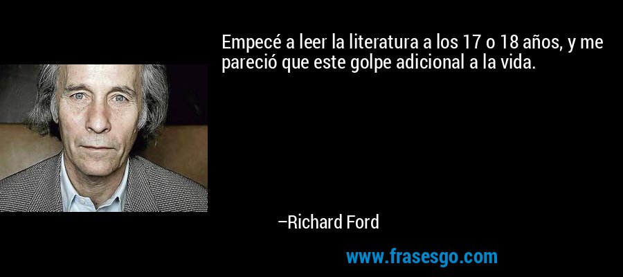 Empecé a leer la literatura a los 17 o 18 años, y me pareció que este golpe adicional a la vida. – Richard Ford