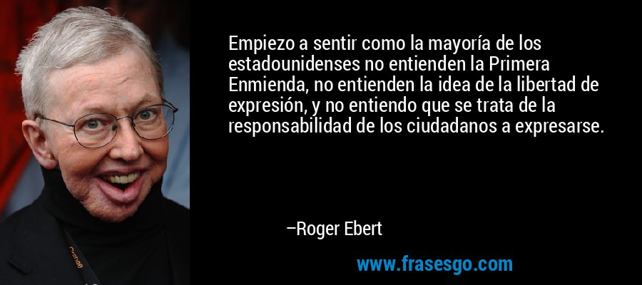 Empiezo a sentir como la mayoría de los estadounidenses no entienden la Primera Enmienda, no entienden la idea de la libertad de expresión, y no entiendo que se trata de la responsabilidad de los ciudadanos a expresarse. – Roger Ebert