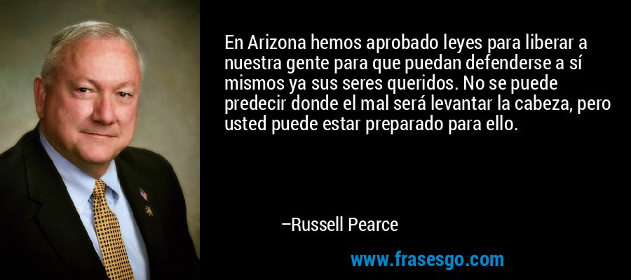 En Arizona hemos aprobado leyes para liberar a nuestra gente para que puedan defenderse a sí mismos ya sus seres queridos. No se puede predecir donde el mal será levantar la cabeza, pero usted puede estar preparado para ello. – Russell Pearce