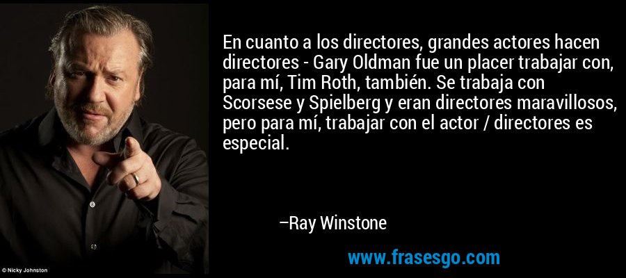 En cuanto a los directores, grandes actores hacen directores - Gary Oldman fue un placer trabajar con, para mí, Tim Roth, también. Se trabaja con Scorsese y Spielberg y eran directores maravillosos, pero para mí, trabajar con el actor / directores es especial. – Ray Winstone