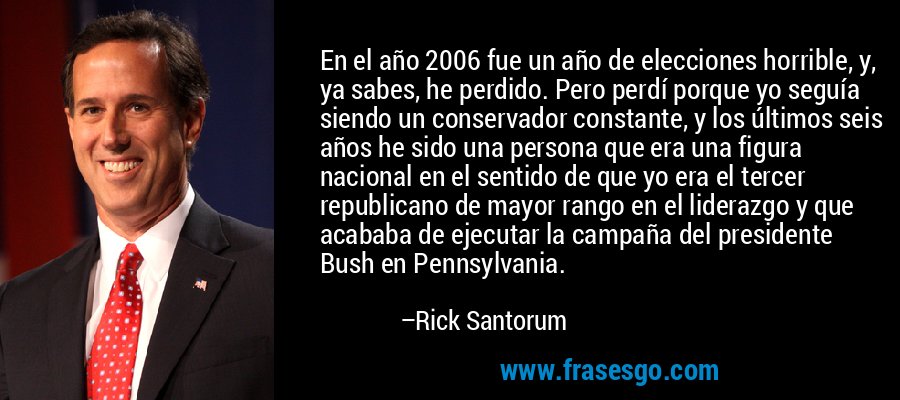 En el año 2006 fue un año de elecciones horrible, y, ya sabes, he perdido. Pero perdí porque yo seguía siendo un conservador constante, y los últimos seis años he sido una persona que era una figura nacional en el sentido de que yo era el tercer republicano de mayor rango en el liderazgo y que acababa de ejecutar la campaña del presidente Bush en Pennsylvania. – Rick Santorum