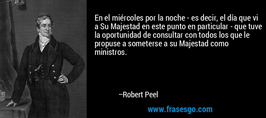 En el miércoles por la noche - es decir, el día que vi a Su Majestad en este punto en particular - que tuve la oportunidad de consultar con todos los que le propuse a someterse a su Majestad como ministros. – Robert Peel