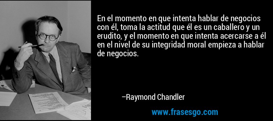 En el momento en que intenta hablar de negocios con él, toma la actitud que él es un caballero y un erudito, y el momento en que intenta acercarse a él en el nivel de su integridad moral empieza a hablar de negocios. – Raymond Chandler