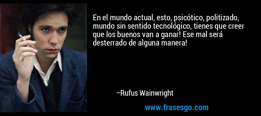 En el mundo actual, esto, psicótico, politizado, mundo sin sentido tecnológico, tienes que creer que los buenos van a ganar! Ese mal será desterrado de alguna manera! – Rufus Wainwright