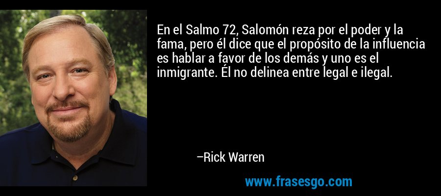 En el Salmo 72, Salomón reza por el poder y la fama, pero él dice que el propósito de la influencia es hablar a favor de los demás y uno es el inmigrante. Él no delinea entre legal e ilegal. – Rick Warren
