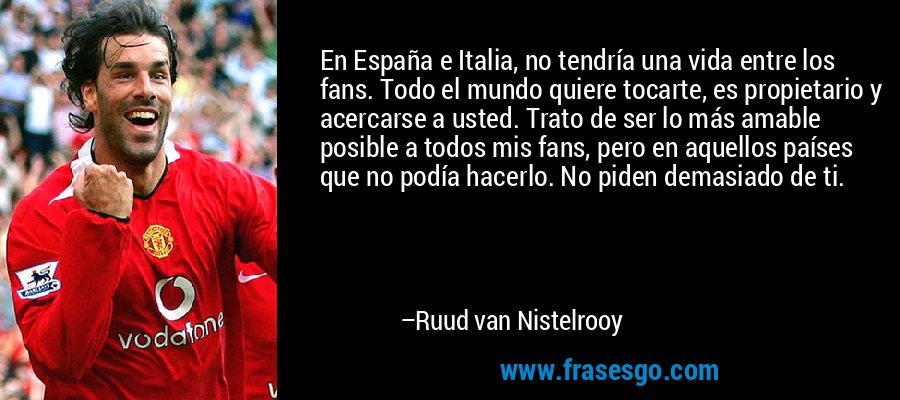 En España e Italia, no tendría una vida entre los fans. Todo el mundo quiere tocarte, es propietario y acercarse a usted. Trato de ser lo más amable posible a todos mis fans, pero en aquellos países que no podía hacerlo. No piden demasiado de ti. – Ruud van Nistelrooy