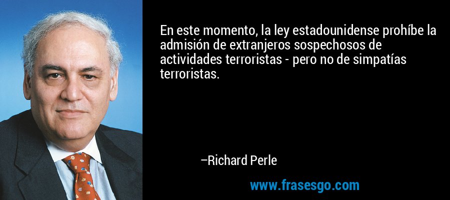 En este momento, la ley estadounidense prohíbe la admisión de extranjeros sospechosos de actividades terroristas - pero no de simpatías terroristas. – Richard Perle