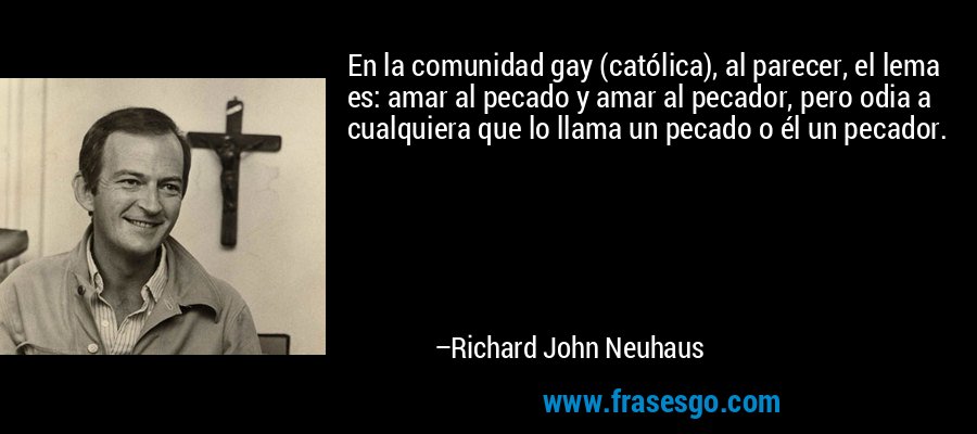 En la comunidad gay (católica), al parecer, el lema es: amar al pecado y amar al pecador, pero odia a cualquiera que lo llama un pecado o él un pecador. – Richard John Neuhaus