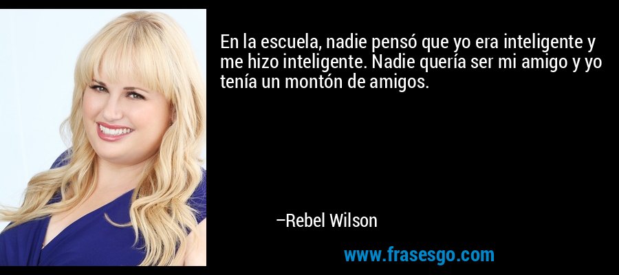 En la escuela, nadie pensó que yo era inteligente y me hizo inteligente. Nadie quería ser mi amigo y yo tenía un montón de amigos. – Rebel Wilson