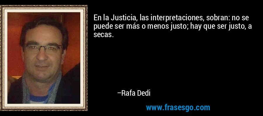 En la Justicia, las interpretaciones, sobran: no se puede ser más o menos justo; hay que ser justo, a secas. – Rafa Dedi