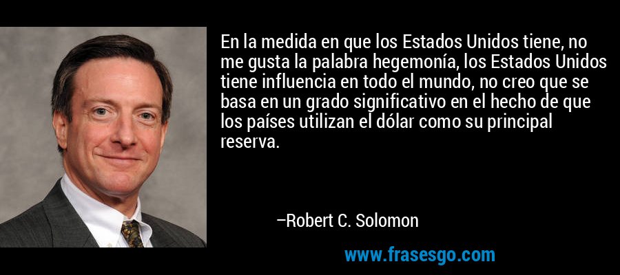 En la medida en que los Estados Unidos tiene, no me gusta la palabra hegemonía, los Estados Unidos tiene influencia en todo el mundo, no creo que se basa en un grado significativo en el hecho de que los países utilizan el dólar como su principal reserva. – Robert C. Solomon