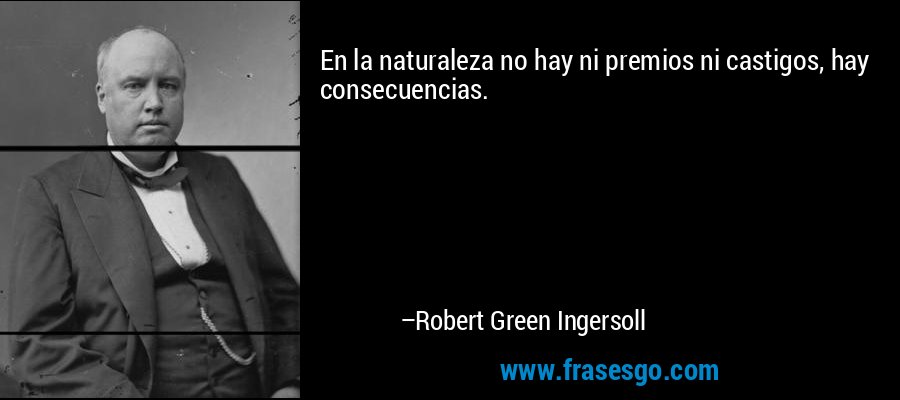 En la naturaleza no hay ni premios ni castigos, hay consecuencias. – Robert Green Ingersoll