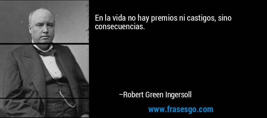 En la vida no hay premios ni castigos, sino consecuencias. – Robert Green Ingersoll
